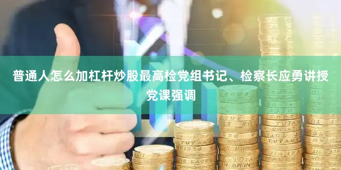 普通人怎么加杠杆炒股最高检党组书记、检察长应勇讲授党课强调