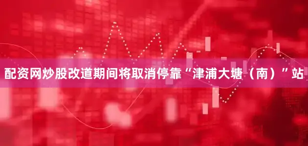 配资网炒股改道期间将取消停靠“津浦大塘（南）”站