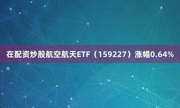 在配资炒股航空航天ETF（159227）涨幅0.64%