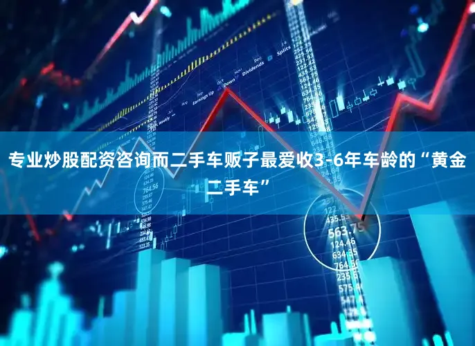 专业炒股配资咨询而二手车贩子最爱收3-6年车龄的“黄金二手车”