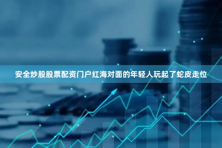 安全炒股股票配资门户红海对面的年轻人玩起了蛇皮走位