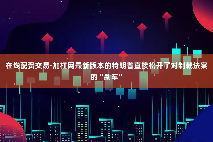 在线配资交易·加杠网最新版本的特朗普直接松开了对制裁法案的“刹车”
