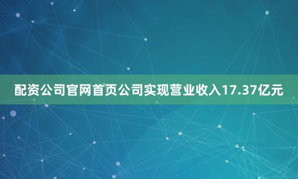 配资公司官网首页公司实现营业收入17.37亿元
