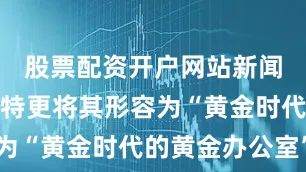 股票配资开户网站新闻秘书莱维特更将其形容为“黄金时代的黄金办公室”