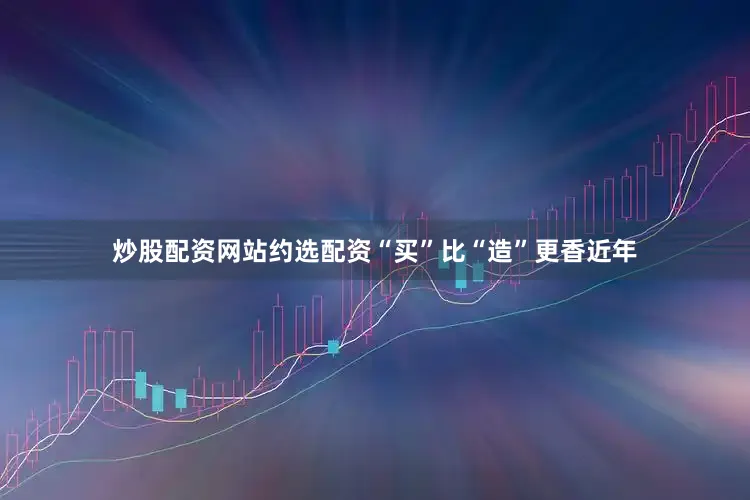 炒股配资网站约选配资“买”比“造”更香近年
