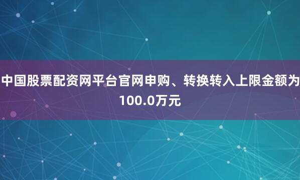 中国股票配资网平台官网申购、转换转入上限金额为100.0万元